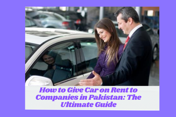 How to Give Car on Rent to Companies in Pakistan: The Ultimate Guide
