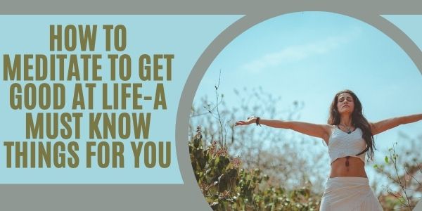 How to Meditate to Get Good at Life-a Must Know Things for You